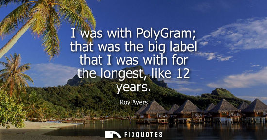 Small: I was with PolyGram that was the big label that I was with for the longest, like 12 years