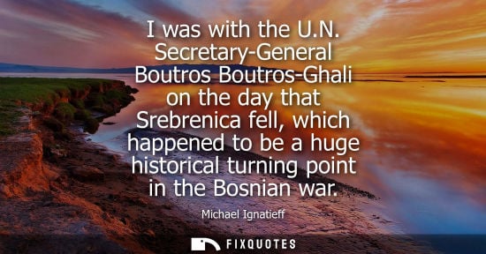 Small: I was with the U.N. Secretary-General Boutros Boutros-Ghali on the day that Srebrenica fell, which happ