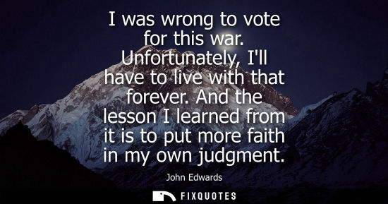 Small: I was wrong to vote for this war. Unfortunately, Ill have to live with that forever. And the lesson I l