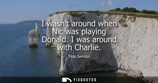 Small: I wasnt around when Nic was playing Donald. I was around with Charlie