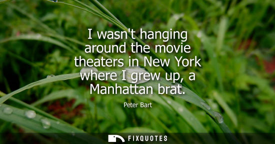 Small: I wasnt hanging around the movie theaters in New York where I grew up, a Manhattan brat