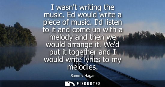 Small: I wasnt writing the music. Ed would write a piece of music. Id listen to it and come up with a melody a