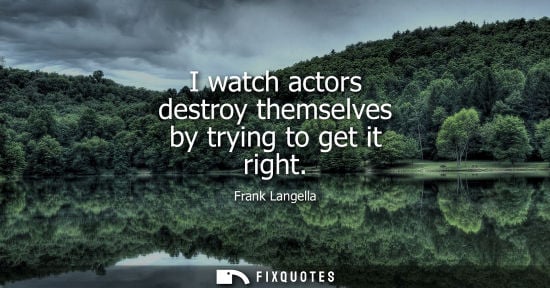 Small: I watch actors destroy themselves by trying to get it right