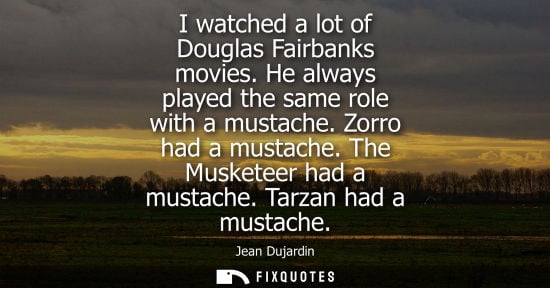 Small: I watched a lot of Douglas Fairbanks movies. He always played the same role with a mustache. Zorro had 
