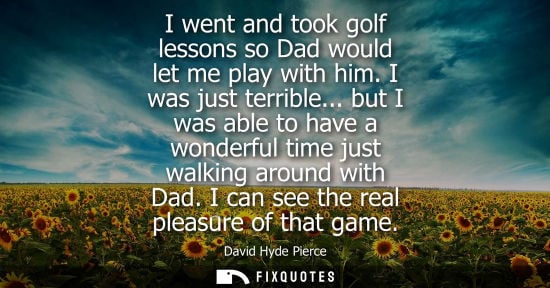 Small: I went and took golf lessons so Dad would let me play with him. I was just terrible... but I was able t