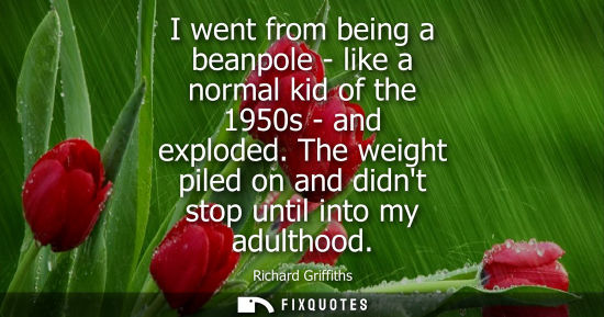 Small: I went from being a beanpole - like a normal kid of the 1950s - and exploded. The weight piled on and d