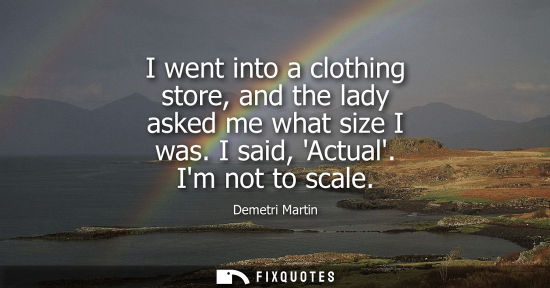 Small: I went into a clothing store, and the lady asked me what size I was. I said, Actual. Im not to scale