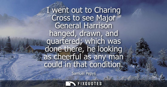 Small: I went out to Charing Cross to see Major General Harrison hanged, drawn, and quartered which was done t