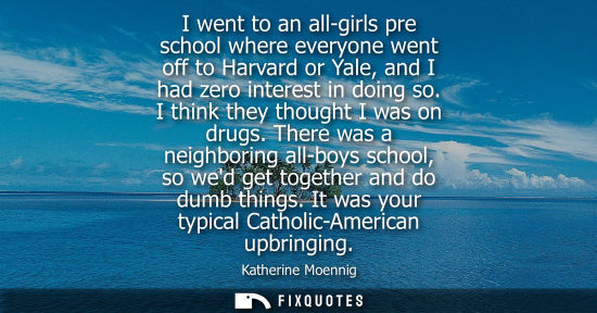 Small: I went to an all-girls pre school where everyone went off to Harvard or Yale, and I had zero interest i