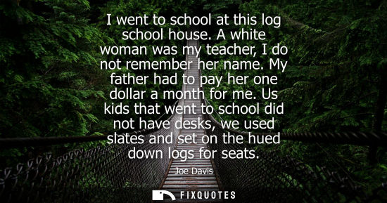 Small: I went to school at this log school house. A white woman was my teacher, I do not remember her name. My