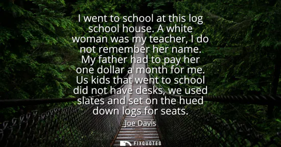 Small: I went to school at this log school house. A white woman was my teacher, I do not remember her name. My father