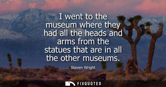 Small: I went to the museum where they had all the heads and arms from the statues that are in all the other m