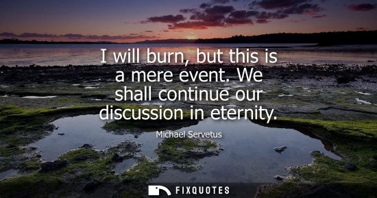 Small: I will burn, but this is a mere event. We shall continue our discussion in eternity - Michael Servetus