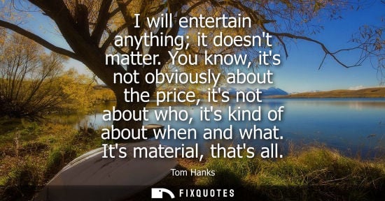 Small: I will entertain anything it doesnt matter. You know, its not obviously about the price, its not about 
