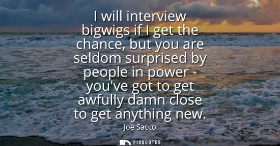 Small: I will interview bigwigs if I get the chance, but you are seldom surprised by people in power - youve got to g