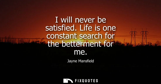 Small: I will never be satisfied. Life is one constant search for the betterment for me
