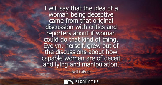Small: Neil LaBute: I will say that the idea of a woman being deceptive came from that original discussion with criti