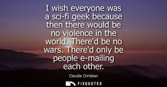Small: I wish everyone was a sci-fi geek because then there would be no violence in the world. Thered be no wa