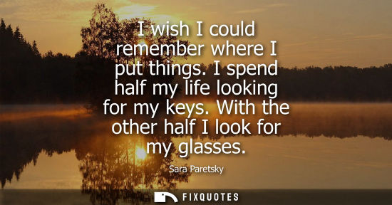 Small: I wish I could remember where I put things. I spend half my life looking for my keys. With the other half I lo