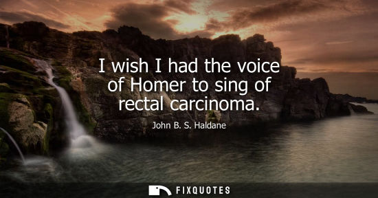 Small: I wish I had the voice of Homer to sing of rectal carcinoma - John B. S. Haldane