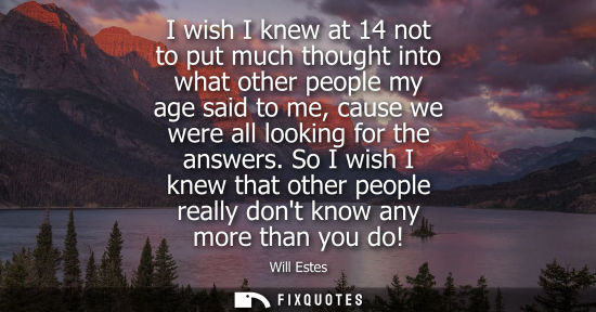 Small: I wish I knew at 14 not to put much thought into what other people my age said to me, cause we were all