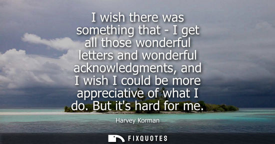 Small: I wish there was something that - I get all those wonderful letters and wonderful acknowledgments, and 