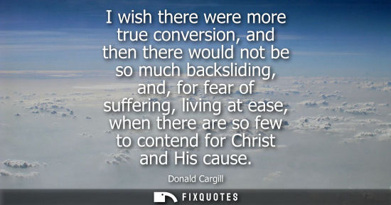 Small: I wish there were more true conversion, and then there would not be so much backsliding, and, for fear 