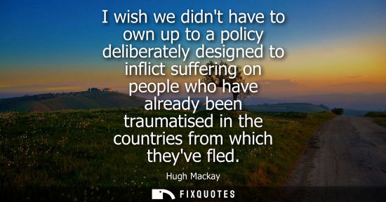 Small: I wish we didnt have to own up to a policy deliberately designed to inflict suffering on people who hav