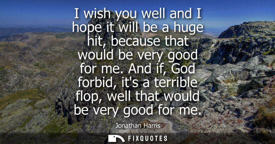 Small: I wish you well and I hope it will be a huge hit, because that would be very good for me. And if, God f