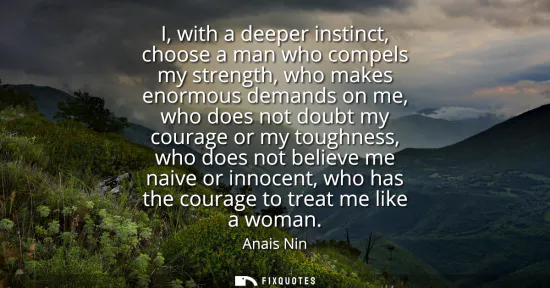 Small: I, with a deeper instinct, choose a man who compels my strength, who makes enormous demands on me, who does no