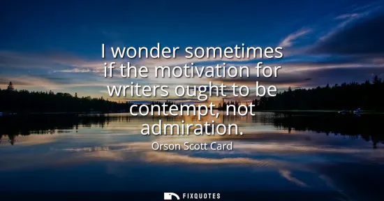 Small: I wonder sometimes if the motivation for writers ought to be contempt, not admiration