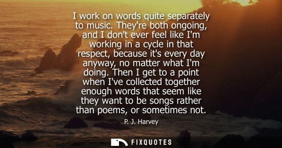 Small: I work on words quite separately to music. Theyre both ongoing, and I dont ever feel like Im working in
