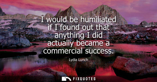 Small: I would be humiliated if I found out that anything I did actually became a commercial success