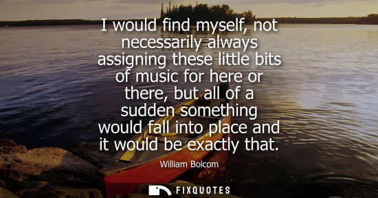 Small: William Bolcom: I would find myself, not necessarily always assigning these little bits of music for here or t