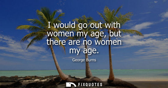 Small: I would go out with women my age, but there are no women my age