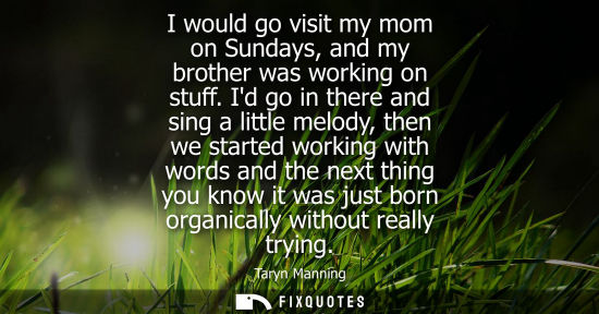 Small: I would go visit my mom on Sundays, and my brother was working on stuff. Id go in there and sing a litt