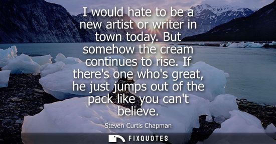 Small: I would hate to be a new artist or writer in town today. But somehow the cream continues to rise.