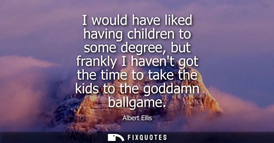 Small: I would have liked having children to some degree, but frankly I havent got the time to take the kids t