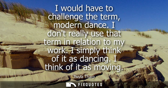 Small: I would have to challenge the term, modern dance. I dont really use that term in relation to my work. I simply