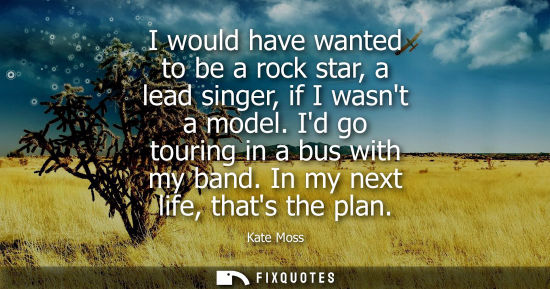 Small: I would have wanted to be a rock star, a lead singer, if I wasnt a model. Id go touring in a bus with m