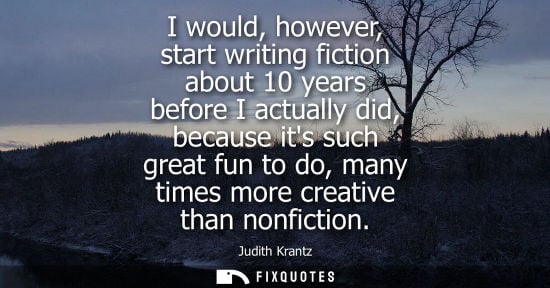 Small: I would, however, start writing fiction about 10 years before I actually did, because its such great fu