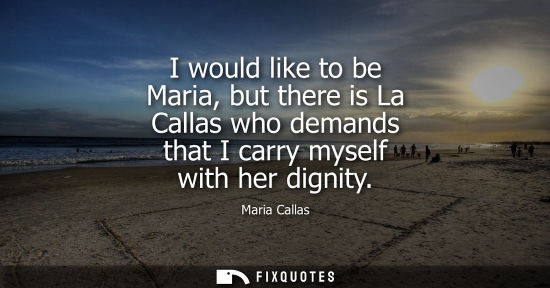 Small: I would like to be Maria, but there is La Callas who demands that I carry myself with her dignity