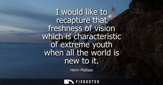 Small: I would like to recapture that freshness of vision which is characteristic of extreme youth when all th