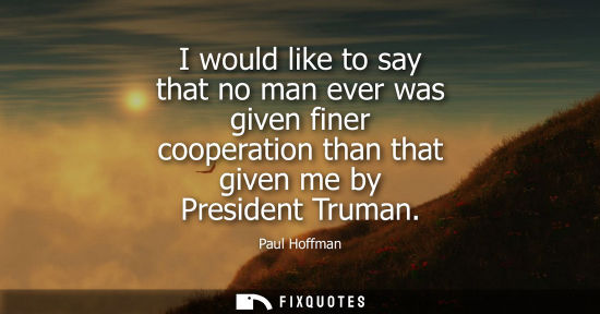 Small: I would like to say that no man ever was given finer cooperation than that given me by President Truman