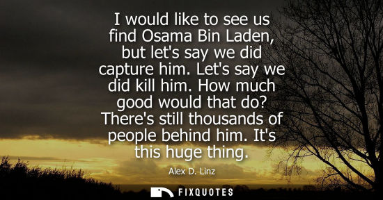 Small: I would like to see us find Osama Bin Laden, but lets say we did capture him. Lets say we did kill him.