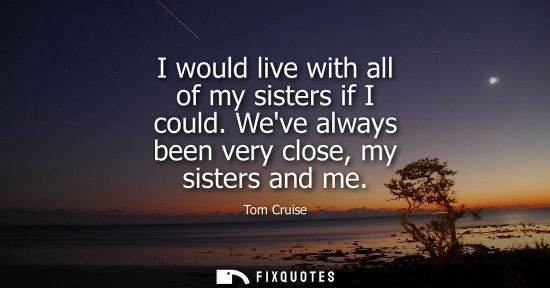 Small: I would live with all of my sisters if I could. Weve always been very close, my sisters and me