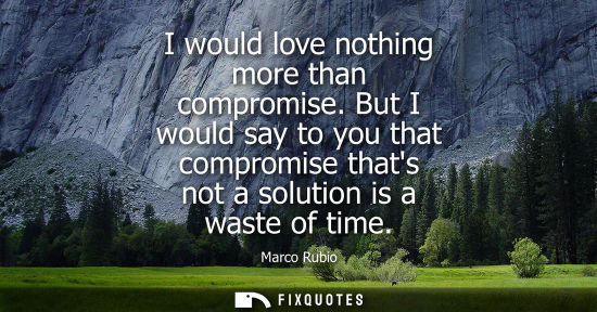 Small: I would love nothing more than compromise. But I would say to you that compromise thats not a solution 