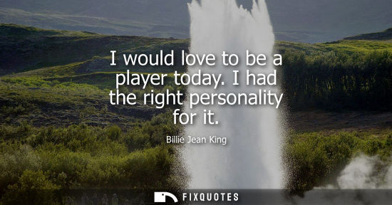 Small: Billie Jean King - I would love to be a player today. I had the right personality for it
