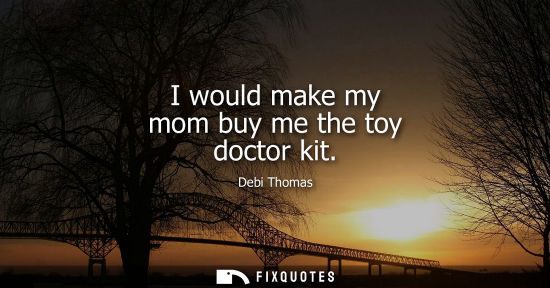 Small: I would make my mom buy me the toy doctor kit