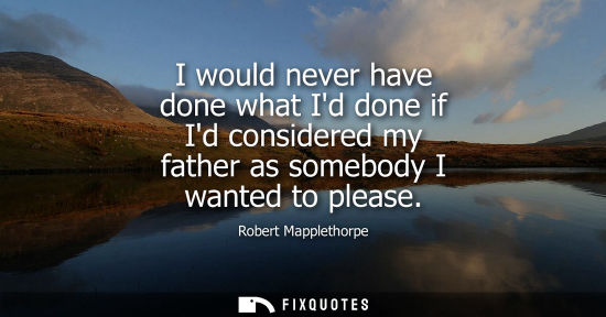 Small: I would never have done what Id done if Id considered my father as somebody I wanted to please